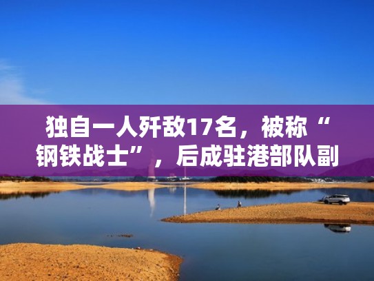 独自一人歼敌17名，被称“钢铁战士”，后成驻港部队副参谋长（驻港部队副旅长）