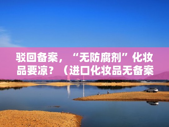 驳回备案，“无防腐剂”化妆品要凉？（进口化妆品无备案号怎么惩罚）