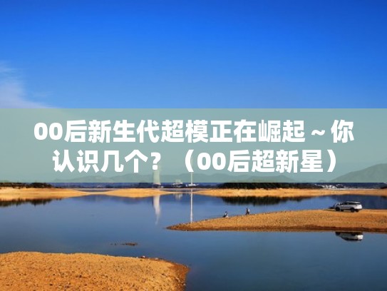 00后新生代超模正在崛起～你认识几个？（00后超新星）
