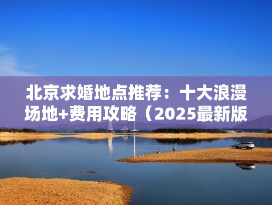 北京求婚地点推荐：十大浪漫场地+费用攻略（2025最新版）（北京求婚策划一般多少钱一场）