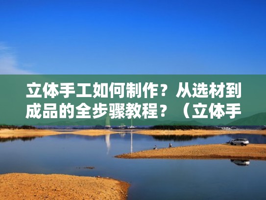 立体手工如何制作？从选材到成品的全步骤教程？（立体手工怎么制作）