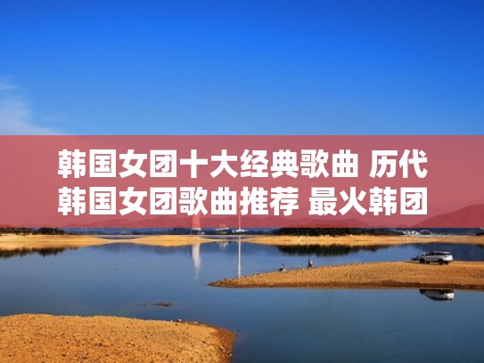 韩国女团十大经典歌曲 历代韩国女团歌曲推荐 最火韩团女声（韩国女团最新歌曲排名）