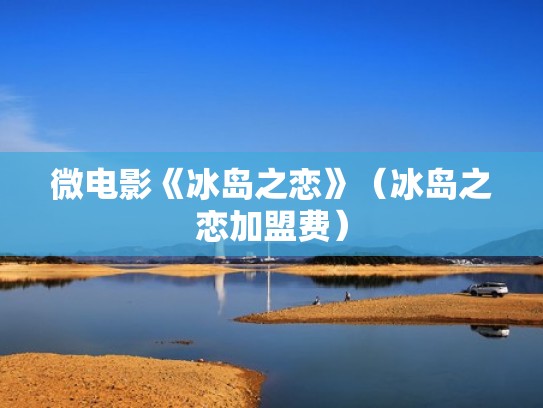 微电影《冰岛之恋》(冰岛之恋加盟费) 微电影《冰岛之恋》(冰岛之恋加盟费)