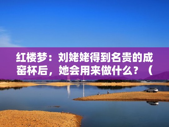 红楼梦：刘姥姥得到名贵的成窑杯后，她会用来做什么？（红楼梦刘姥姥用的茶杯）