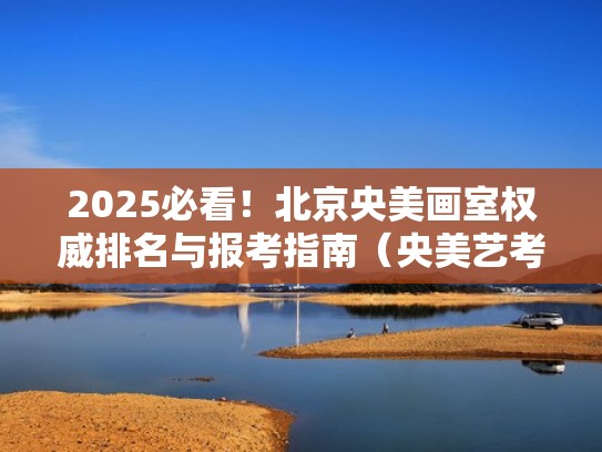 2025必看!北京央美画室权威排名与报考指南(央美艺考画室) 2025必看!北京央美画室权威排名与报考指南(央美艺考画室)