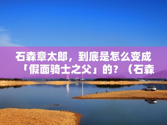 石森章太郎，到底是怎么变成「假面骑士之父」的？（石森章太郎是谁）
