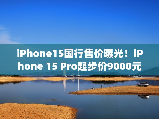 iPhone15国行售价曝光！iPhone 15 Pro起步价9000元（apple 15）