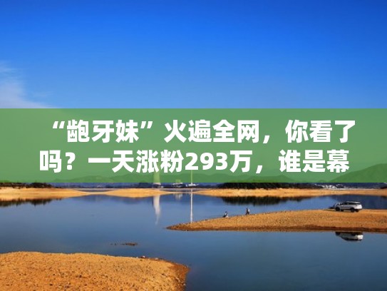 “龅牙妹”火遍全网，你看了吗？一天涨粉293万，谁是幕后推手？（龅牙妹是怎样子的）