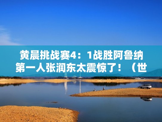 黄晨挑战赛4：1战胜阿鲁纳第一人张润东太震惊了！（世界冠军黄晨打比赛的视频）