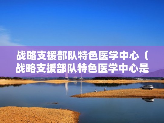 战略支援部队特色医学中心（战略支援部队特色医学中心是三甲医院吗）