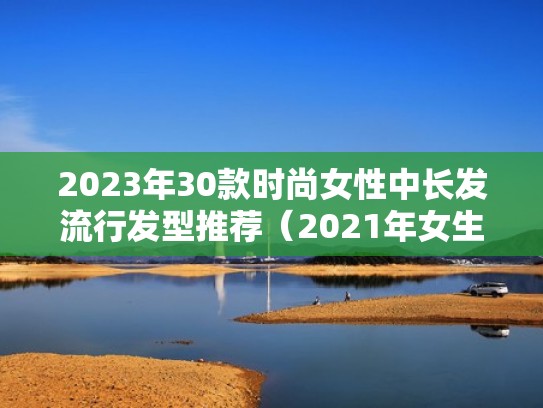 2023年30款时尚女性中长发流行发型推荐（2021年女生中长发型）
