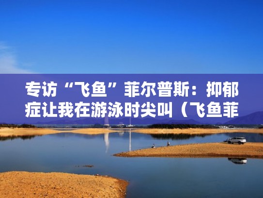 专访“飞鱼”菲尔普斯：抑郁症让我在游泳时尖叫（飞鱼菲尔普斯世界纪录）