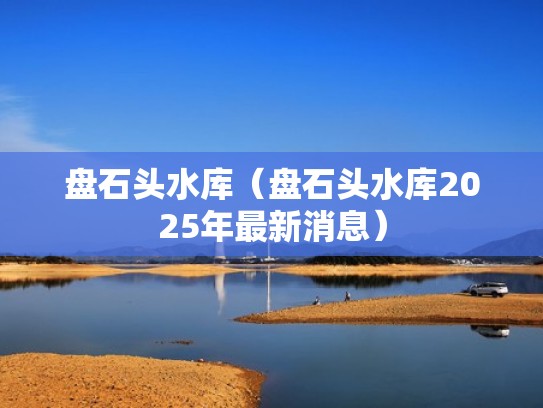 盘石头水库(盘石头水库2025年最新消息) 盘石头水库(盘石头水库2025年最新消息)