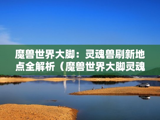 魔兽世界大脚：灵魂兽刷新地点全解析（魔兽世界大脚灵魂兽刷新时间）