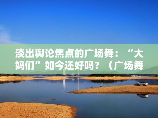 淡出舆论焦点的广场舞：“大妈们”如今还好吗？（广场舞大妈们舞跳得太美了）