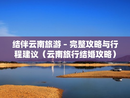 结伴云南旅游 – 完整攻略与行程建议（云南旅行结婚攻略）
