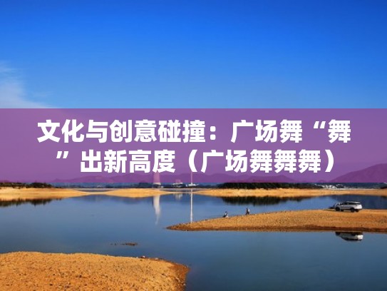 文化与创意碰撞：广场舞“舞”出新高度（广场舞舞舞）
