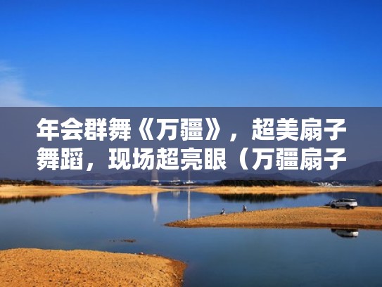 年会群舞《万疆》，超美扇子舞蹈，现场超亮眼（万疆扇子舞视频）