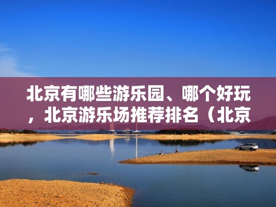 北京有哪些游乐园、哪个好玩，北京游乐场推荐排名（北京最好玩的游乐场排名）