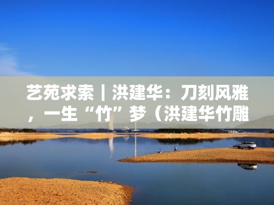 艺苑求索｜洪建华：刀刻风雅，一生“竹”梦（洪建华竹雕有限公司）