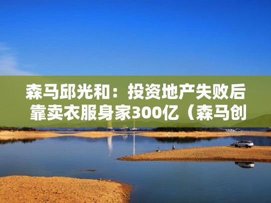 森马邱光和：投资地产失败后 靠卖衣服身家300亿（森马创始人邱光和几岁）