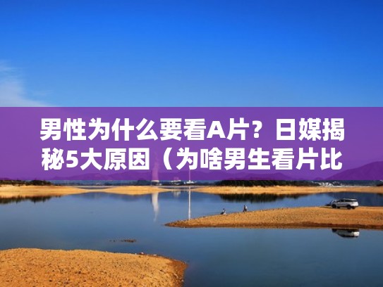 男性为什么要看A片？日媒揭秘5大原因（为啥男生看片比女生多）