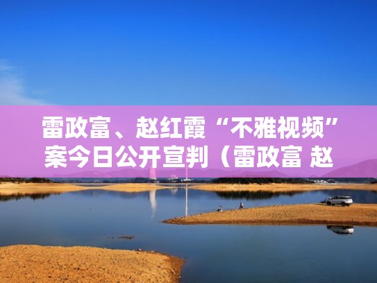 雷政富、赵红霞“不雅视频”案今日公开宣判（雷政富 赵红霞）