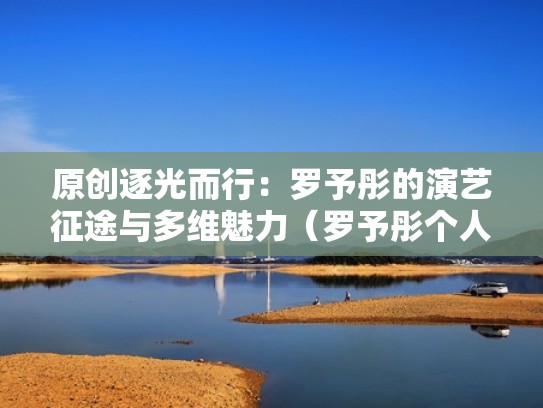 原创逐光而行：罗予彤的演艺征途与多维魅力（罗予彤个人资料简介）