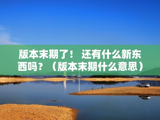 版本末期了！ 还有什么新东西吗？（版本末期什么意思）