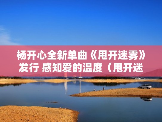 杨开心全新单曲《甩开迷雾》发行 感知爱的温度（甩开迷雾歌词）