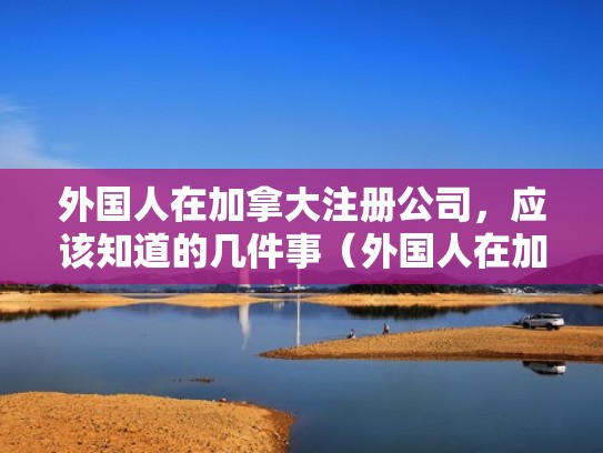 外国人在加拿大注册公司，应该知道的几件事（外国人在加拿大注册公司,应该知道的几件事情）