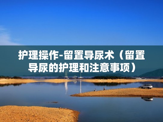 护理操作-留置导尿术（留置导尿的护理和注意事项）