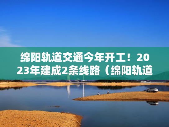 绵阳轨道交通今年开工！2023年建成2条线路（绵阳轨道交通即将开工）