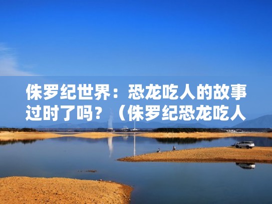 侏罗纪世界：恐龙吃人的故事过时了吗？（侏罗纪恐龙吃人视频）