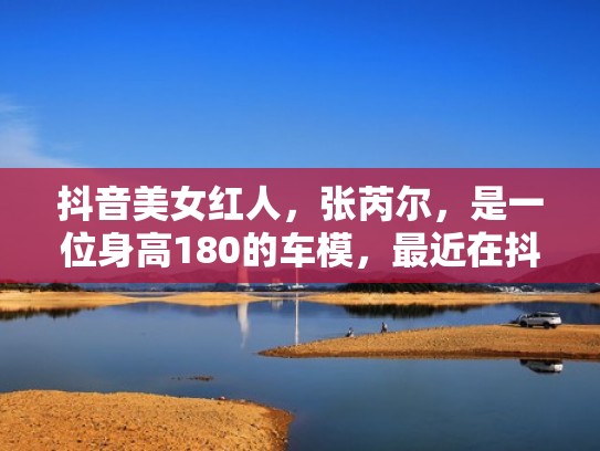抖音美女红人，张芮尔，是一位身高180的车模，最近在抖音很火（张芮尔抖音视频）