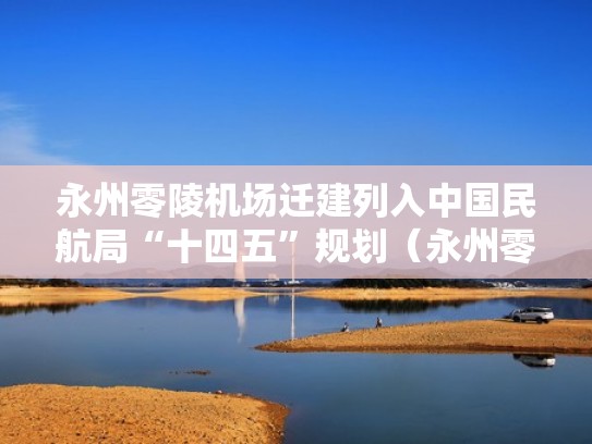 永州零陵机场迁建列入中国民航局“十四五”规划（永州零陵机场联系电话）