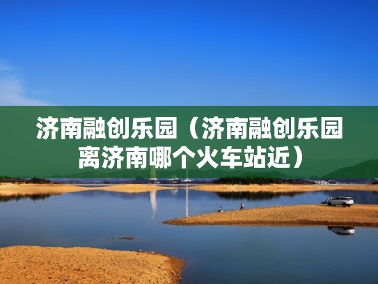 济南融创乐园（济南融创乐园离济南哪个火车站近）