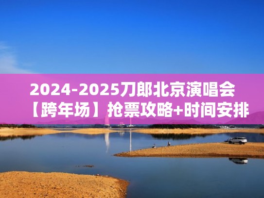 2024-2025刀郎北京演唱会【跨年场】抢票攻略+时间安排+场馆公布！（2021刀郎演唱会）