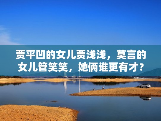 贾平凹的女儿贾浅浅，莫言的女儿管笑笑，她俩谁更有才？（莫言贾平凹谁地位更高）