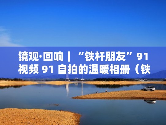 镜观·回响｜“铁杆朋友”91 视频 91 自拍的温暖相册（铁杆友谊是什么意思）