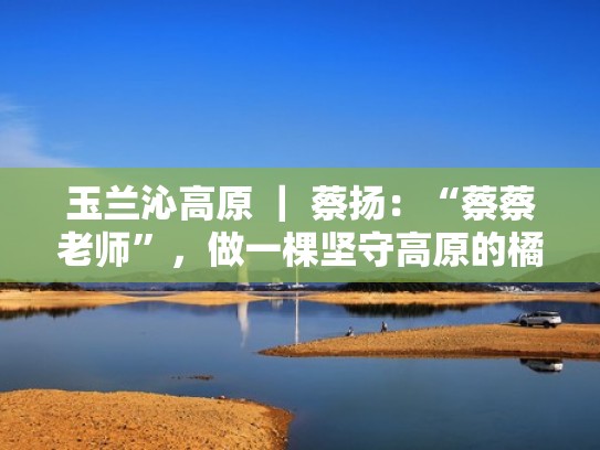 玉兰沁高原 | 蔡扬:“蔡蔡老师”,做一棵坚守高原的橘树(蔡玉莲简历) 玉兰沁高原 | 蔡扬:“蔡蔡老师”,做一棵坚守高原的橘树(蔡玉莲简历)