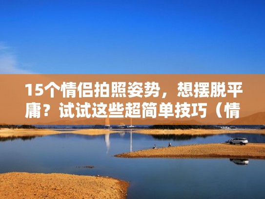 15个情侣拍照姿势，想摆脱平庸？试试这些超简单技巧（情侣拍照姿势怎么摆）