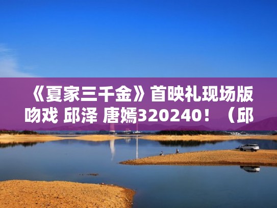 《夏家三千金》首映礼现场版吻戏 邱泽 唐嫣320240！（邱泽夏家三千金角色）