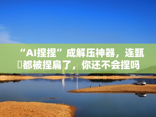 “AI捏捏”成解压神器，连甄嬛都被捏扁了，你还不会捏吗？（捏捏脸软件）