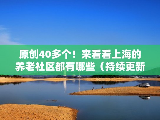 原创40多个！来看看上海的养老社区都有哪些（持续更新中）（上海市有哪些养老机构）