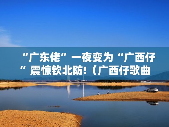 “广东佬”一夜变为“广西仔”震惊钦北防!（广西仔歌曲原版是什么歌）