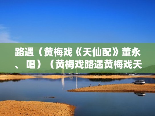 路遇（黄梅戏《天仙配》董永、 唱）（黄梅戏路遇黄梅戏天仙配路遇一段唱谱）