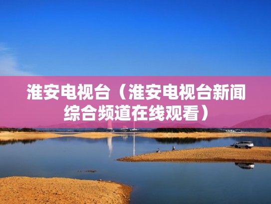 淮安电视台（淮安电视台新闻综合频道在线观看）