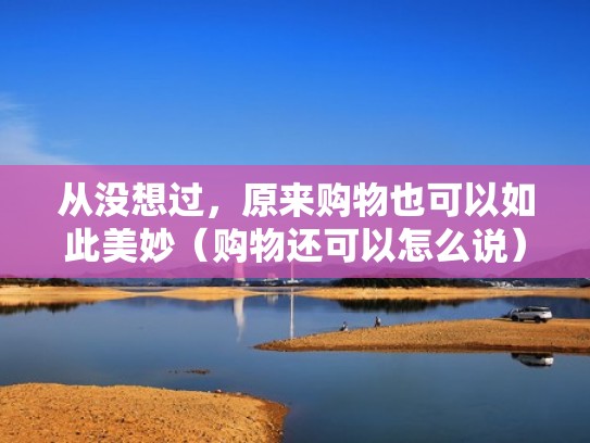 从没想过,原来购物也可以如此美妙(购物还可以怎么说) 从没想过,原来购物也可以如此美妙(购物还可以怎么说)