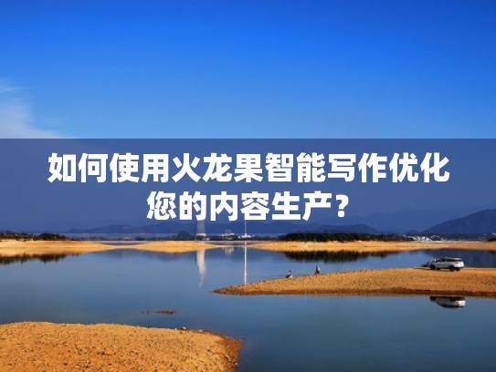 如何使用火龙果智能写作优化您的内容生产？